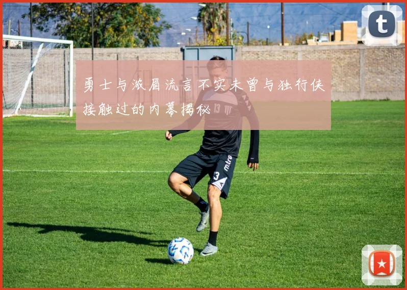 勇士与浓眉流言不实未曾与独行侠接触过的内幕揭秘