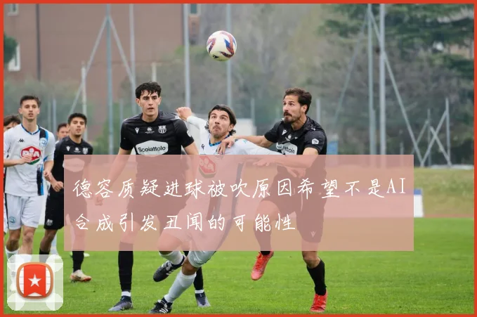 德容质疑进球被吹原因希望不是AI合成引发丑闻的可能性