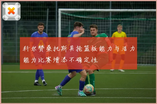 科尔赞桑托斯具抢篮板能力与活力能为比赛增添不确定性