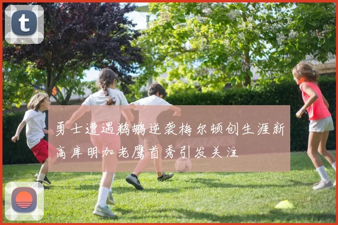勇士遭遇鹈鹕逆袭梅尔顿创生涯新高库明加老鹰首秀引发关注