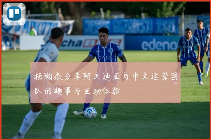 杨瀚森分享阿夫迪亚与中文运营团队的趣事与互动体验