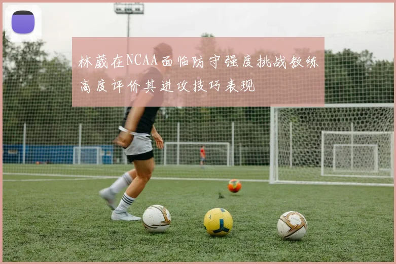 林葳在NCAA面临防守强度挑战教练高度评价其进攻技巧表现