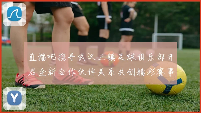 直播吧携手武汉三镇足球俱乐部开启全新合作伙伴关系共创精彩赛事体验