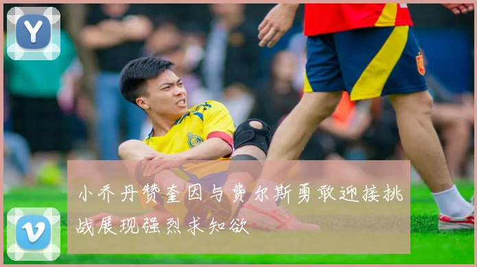 小乔丹赞奎因与费尔斯勇敢迎接挑战展现强烈求知欲