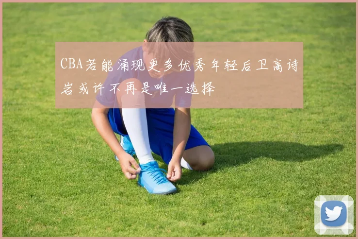 CBA若能涌现更多优秀年轻后卫高诗岩或许不再是唯一选择