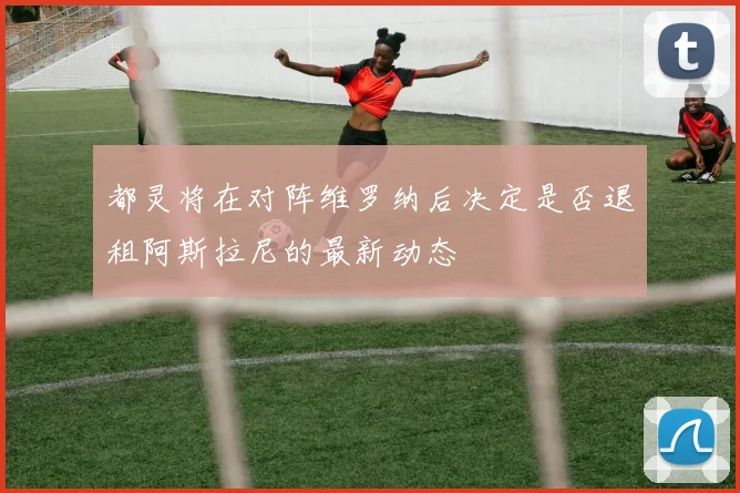 都灵将在对阵维罗纳后决定是否退租阿斯拉尼的最新动态