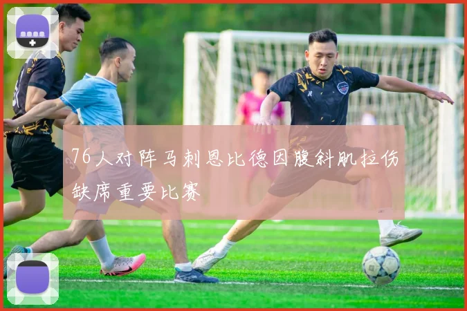 76人对阵马刺恩比德因腹斜肌拉伤缺席重要比赛