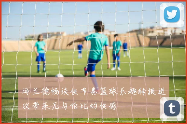 海兰德畅谈快节奏篮球乐趣转换进攻带来无与伦比的快感