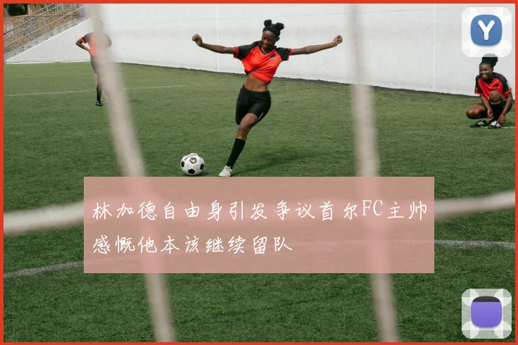 林加德自由身引发争议首尔FC主帅感慨他本该继续留队