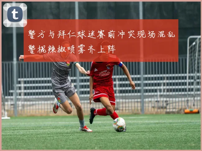 警方与拜仁球迷赛前冲突现场混乱警棍辣椒喷雾齐上阵
