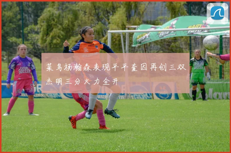 菜鸟杨瀚森表现平平奎因再创三双杰明三分火力全开