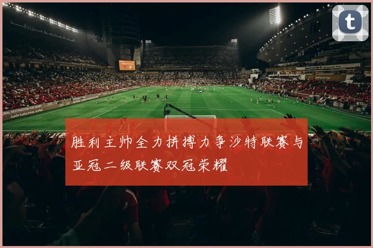 胜利主帅全力拼搏力争沙特联赛与亚冠二级联赛双冠荣耀