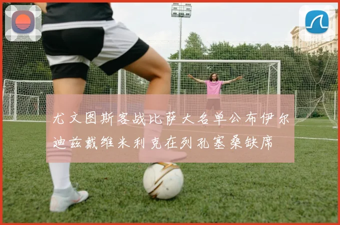 尤文图斯客战比萨大名单公布伊尔迪兹戴维米利克在列孔塞桑缺席