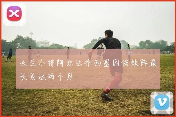 米兰小将阿尔法乔西塞因伤缺阵最长或达两个月