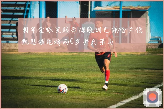 明年金球奖赔率揭晓姆巴佩哈兰德凯恩领跑梅西C罗并列第七