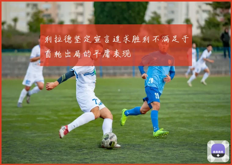 利拉德坚定宣言追求胜利不满足于首轮出局的平庸表现