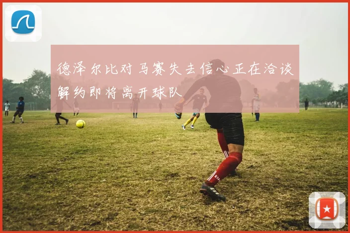 德泽尔比对马赛失去信心正在洽谈解约即将离开球队