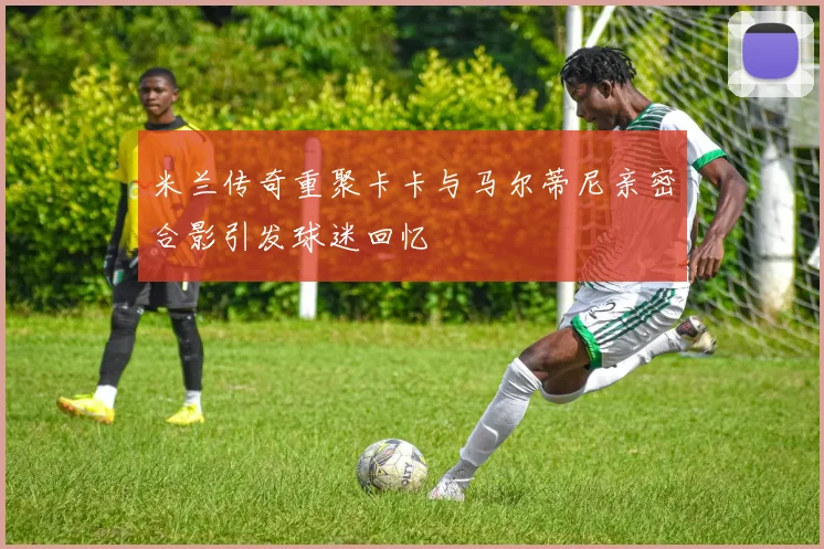 米兰传奇重聚卡卡与马尔蒂尼亲密合影引发球迷回忆