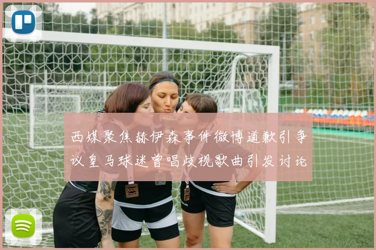 西媒聚焦赫伊森事件微博道歉引争议皇马球迷曾唱歧视歌曲引发讨论