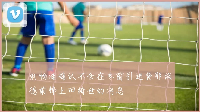 利物浦确认不会在冬窗引进费耶诺德前锋上田绮世的消息